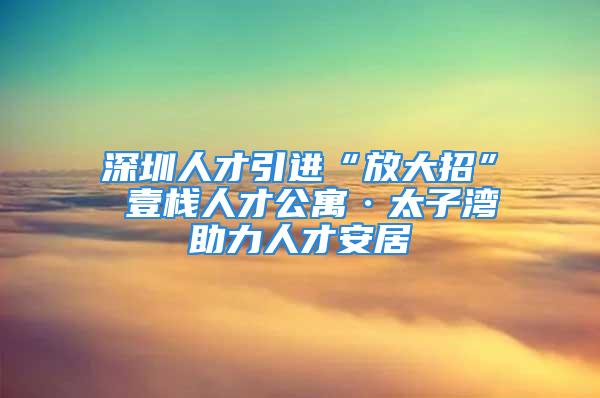 深圳人才引进“放大招” 壹栈人才公寓·太子湾助力人才安居