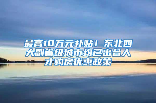 最高10万元补贴！东北四大副省级城市均已出台人才购房优惠政策