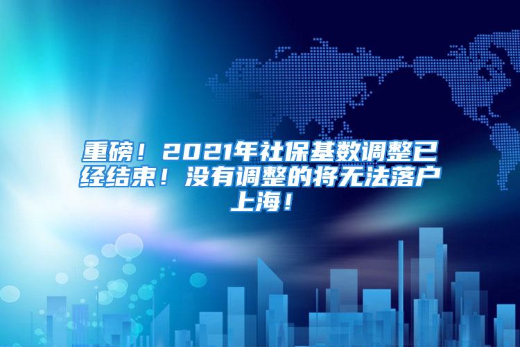 重磅！2021年社保基数调整已经结束！没有调整的将无法落户上海！