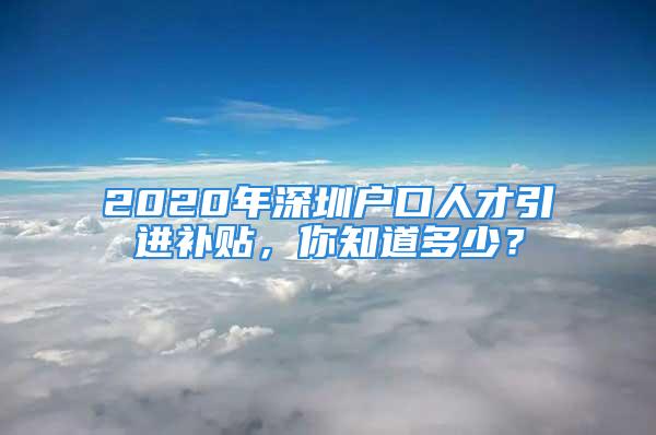 2020年深圳户口人才引进补贴，你知道多少？