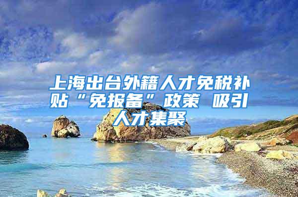 上海出台外籍人才免税补贴“免报备”政策 吸引人才集聚