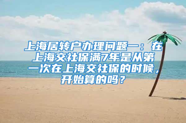 上海居转户办理问题一：在上海交社保满7年是从第一次在上海交社保的时候，开始算的吗？