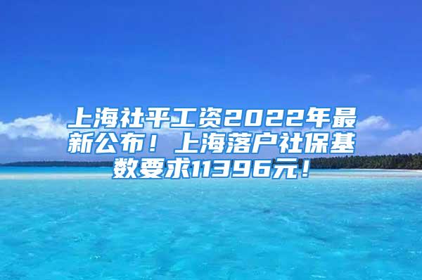 上海社平工资2022年最新公布！上海落户社保基数要求11396元！