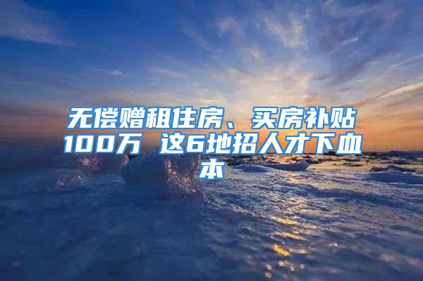 无偿赠租住房、买房补贴100万 这6地招人才下血本