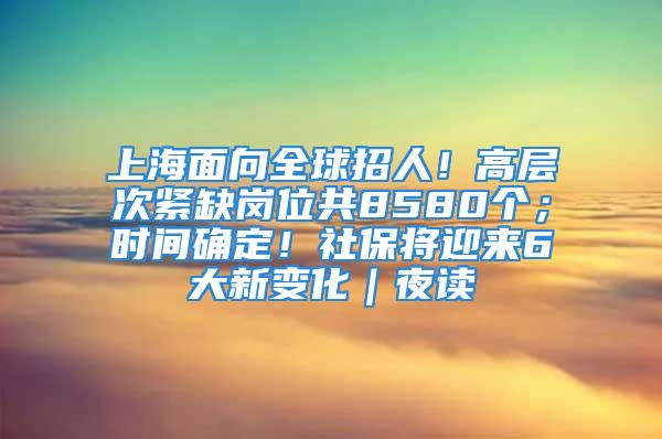 上海面向全球招人！高层次紧缺岗位共8580个；时间确定！社保将迎来6大新变化｜夜读