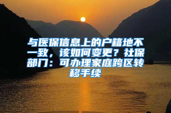 与医保信息上的户籍地不一致，该如何变更？社保部门：可办理家庭跨区转移手续