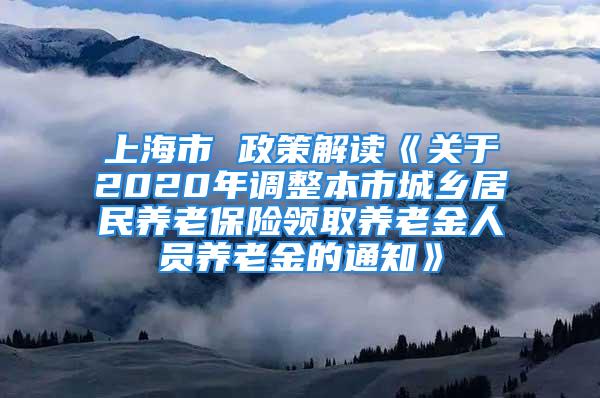 上海市 政策解读《关于2020年调整本市城乡居民养老保险领取养老金人员养老金的通知》