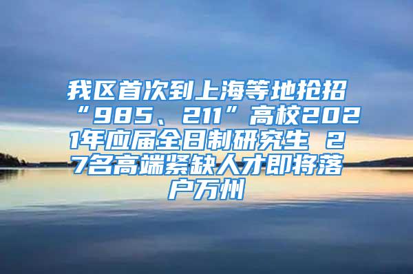 我区首次到上海等地抢招“985、211”高校2021年应届全日制研究生 27名高端紧缺人才即将落户万州