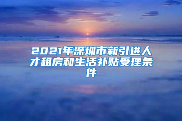 2021年深圳市新引进人才租房和生活补贴受理条件