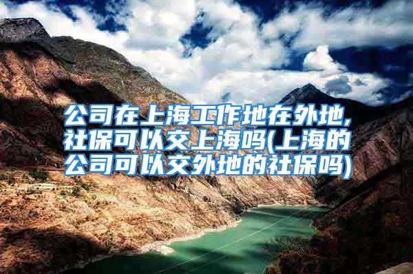 公司在上海工作地在外地,社保可以交上海吗(上海的公司可以交外地的社保吗)