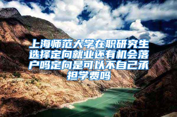 上海师范大学在职研究生选择定向就业还有机会落户吗定向是可以不自己承担学费吗