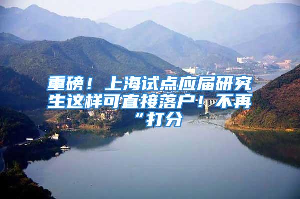 重磅！上海试点应届研究生这样可直接落户！不再“打分