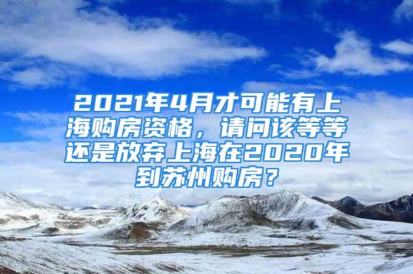 2021年4月才可能有上海购房资格，请问该等等还是放弃上海在2020年到苏州购房？