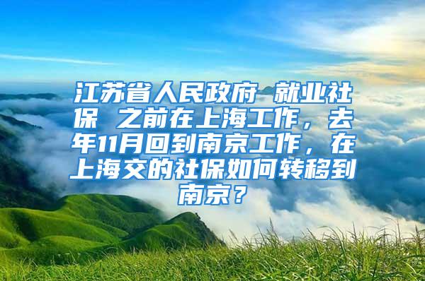 江苏省人民政府 就业社保 之前在上海工作，去年11月回到南京工作，在上海交的社保如何转移到南京？