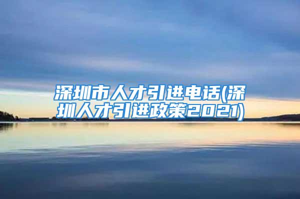 深圳市人才引进电话(深圳人才引进政策2021)