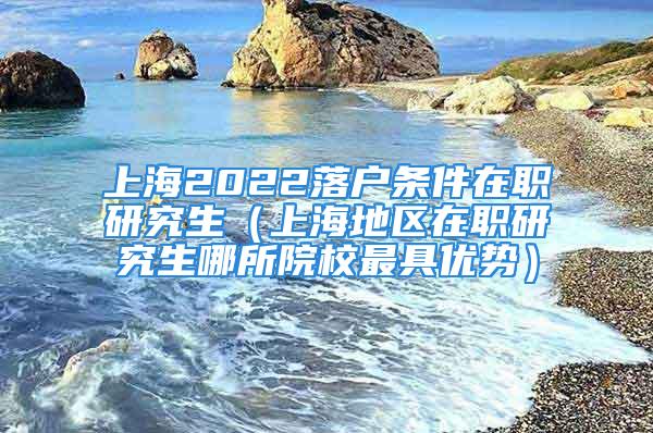 上海2022落户条件在职研究生（上海地区在职研究生哪所院校最具优势）