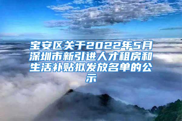 宝安区关于2022年5月深圳市新引进人才租房和生活补贴拟发放名单的公示