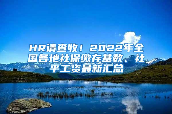 HR请查收！2022年全国各地社保缴存基数、社平工资最新汇总