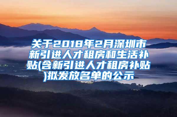 关于2018年2月深圳市新引进人才租房和生活补贴(含新引进人才租房补贴)拟发放名单的公示