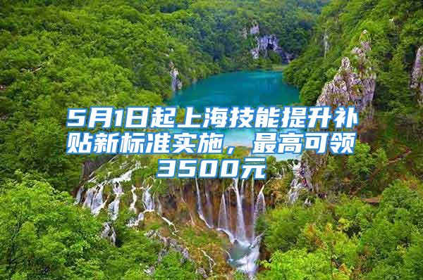 5月1日起上海技能提升补贴新标准实施，最高可领3500元