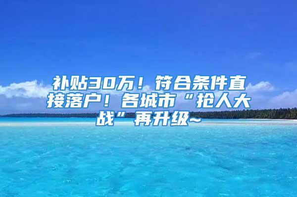 补贴30万！符合条件直接落户！各城市“抢人大战”再升级~