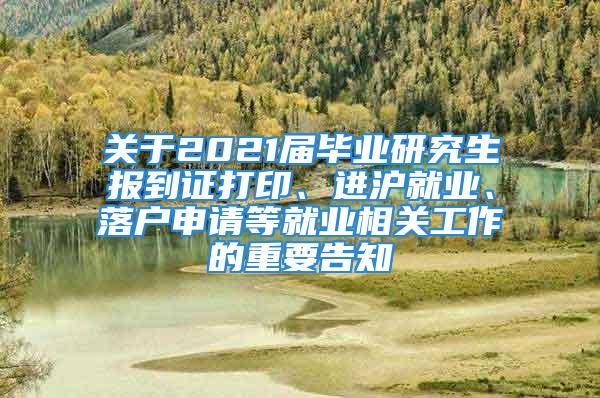 关于2021届毕业研究生报到证打印、进沪就业、落户申请等就业相关工作的重要告知