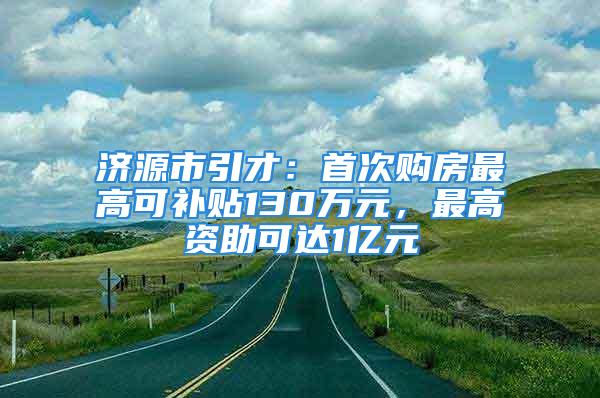 济源市引才：首次购房最高可补贴130万元，最高资助可达1亿元