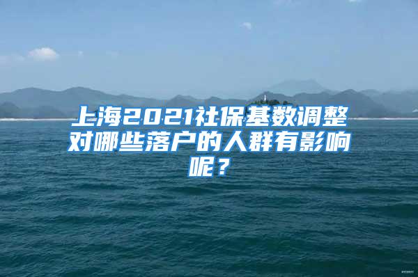 上海2021社保基数调整对哪些落户的人群有影响呢？