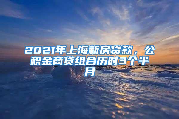 2021年上海新房贷款，公积金商贷组合历时3个半月