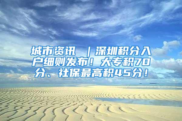 城市资讯 ｜深圳积分入户细则发布！大专积70分、社保最高积45分！