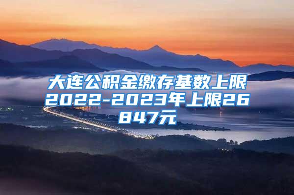 大连公积金缴存基数上限2022-2023年上限26847元