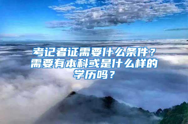 考记者证需要什么条件？需要有本科或是什么样的学历吗？