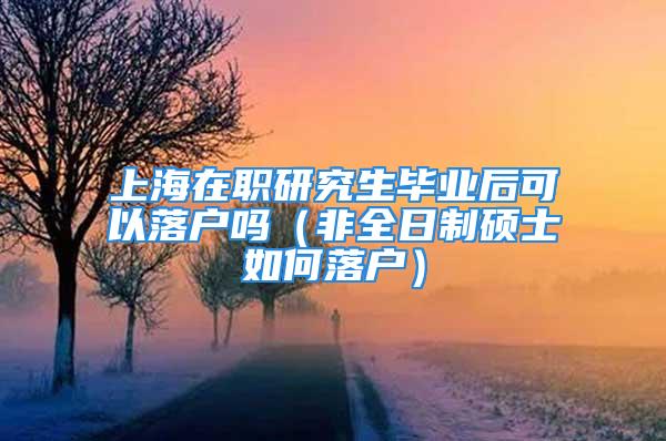 上海在职研究生毕业后可以落户吗（非全日制硕士如何落户）