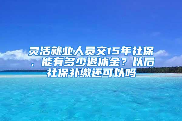 灵活就业人员交15年社保，能有多少退休金？以后社保补缴还可以吗