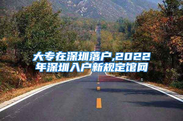 大专在深圳落户,2022年深圳入户新规定馆网