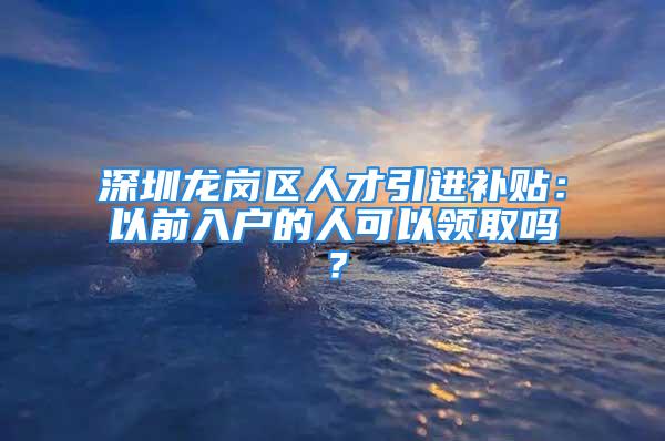 深圳龙岗区人才引进补贴：以前入户的人可以领取吗？