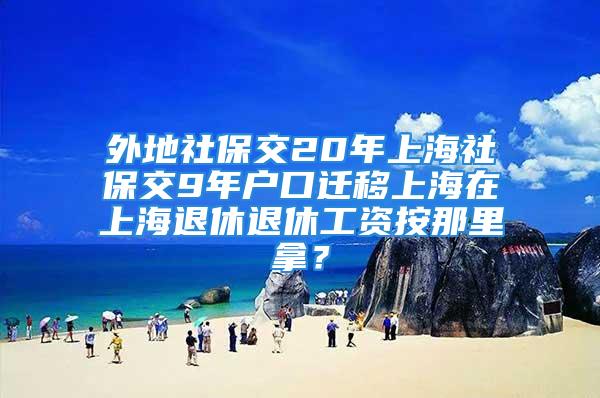 外地社保交20年上海社保交9年户口迁移上海在上海退休退休工资按那里拿？