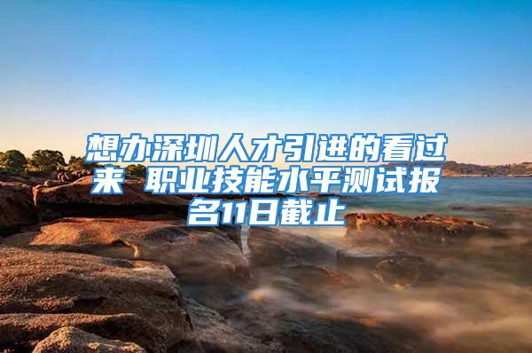 想办深圳人才引进的看过来 职业技能水平测试报名11日截止