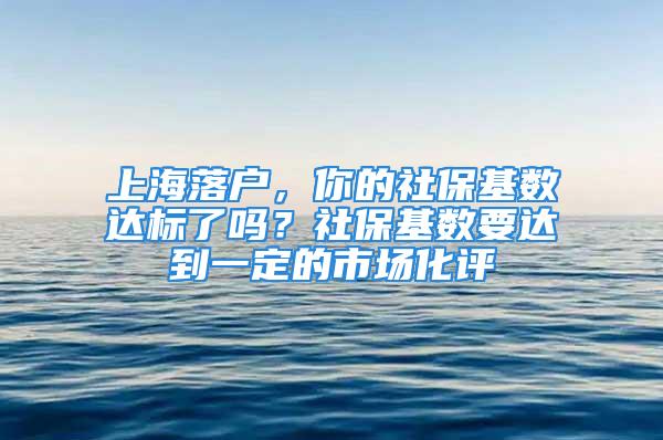 上海落户，你的社保基数达标了吗？社保基数要达到一定的市场化评