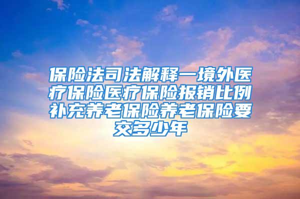 保险法司法解释一境外医疗保险医疗保险报销比例补充养老保险养老保险要交多少年