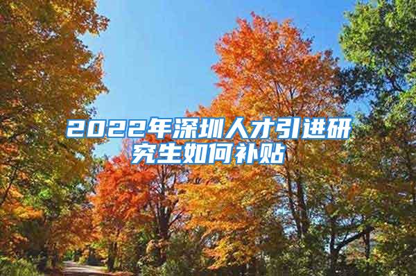 2022年深圳人才引进研究生如何补贴