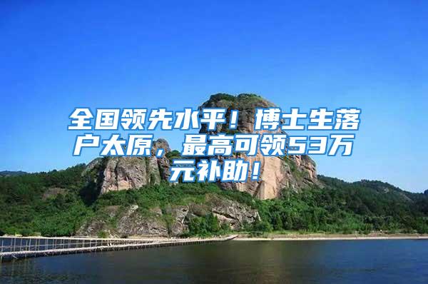 全国领先水平！博士生落户太原，最高可领53万元补助！