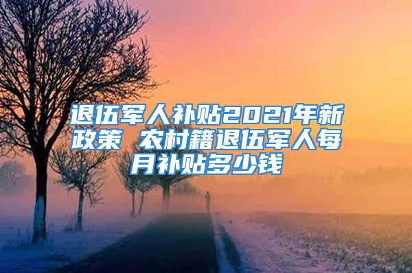 退伍军人补贴2021年新政策 农村籍退伍军人每月补贴多少钱