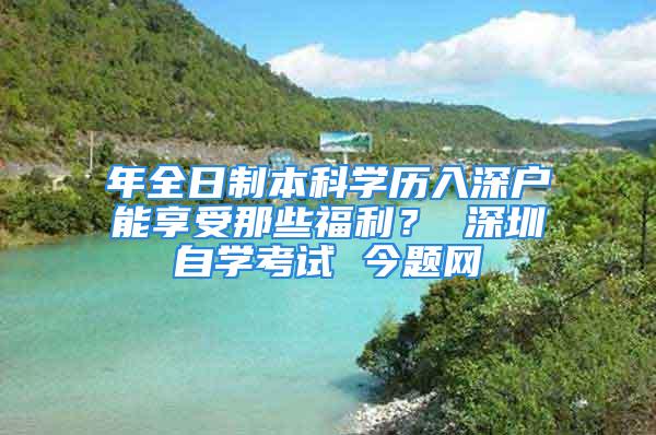 年全日制本科学历入深户能享受那些福利？ 深圳自学考试 今题网