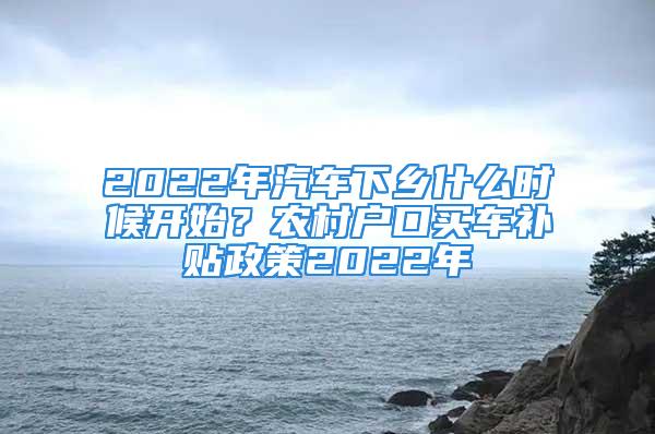 2022年汽车下乡什么时候开始？农村户口买车补贴政策2022年