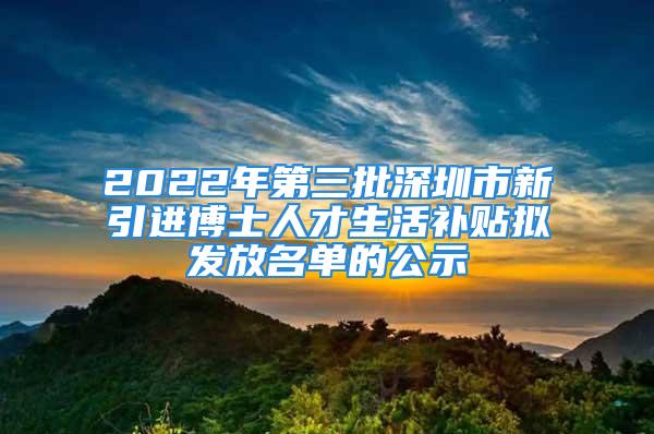 2022年第三批深圳市新引进博士人才生活补贴拟发放名单的公示