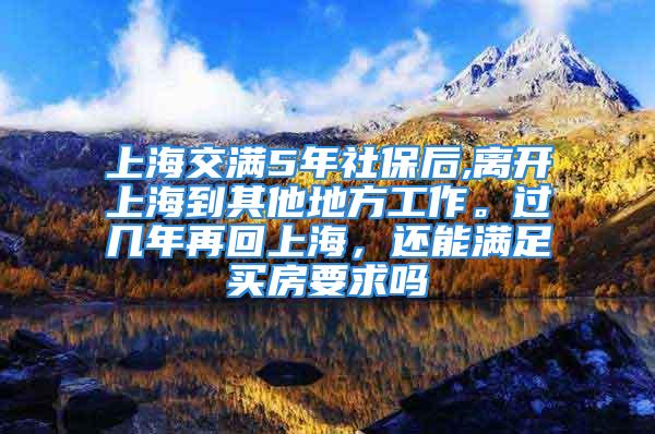 上海交满5年社保后,离开上海到其他地方工作。过几年再回上海，还能满足买房要求吗