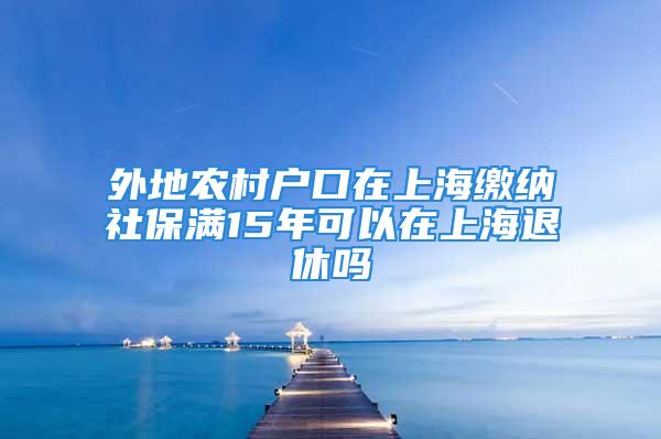 外地农村户口在上海缴纳社保满15年可以在上海退休吗