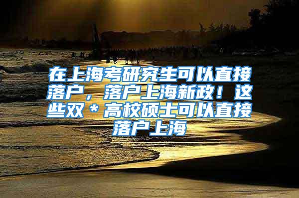 在上海考研究生可以直接落户，落户上海新政！这些双＊高校硕士可以直接落户上海