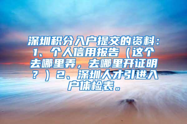 深圳积分入户提交的资料：1、个人信用报告（这个去哪里弄，去哪里开证明？）2、深圳人才引进入户体检表。